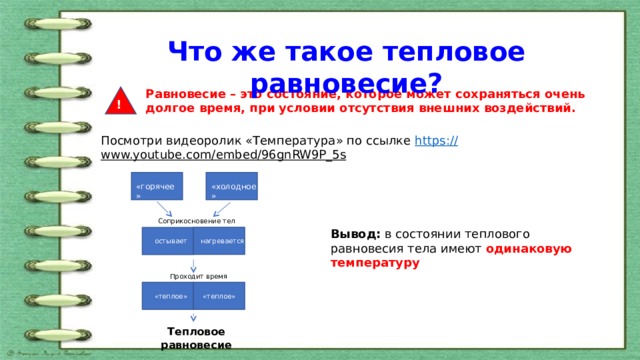 Что же такое тепловое равновесие? Равновесие – это состояние, которое может сохраняться очень долгое время, при условии отсутствия внешних воздействий. ! Посмотри видеоролик «Температура» по ссылке https :// www.youtube.com/embed/96gnRW9P_5s  «горячее» «холодное» Соприкосновение тел Вывод: в состоянии теплового равновесия тела имеют одинаковую температуру нагревается остывает Проходит время «теплое» «теплое» Тепловое равновесие 