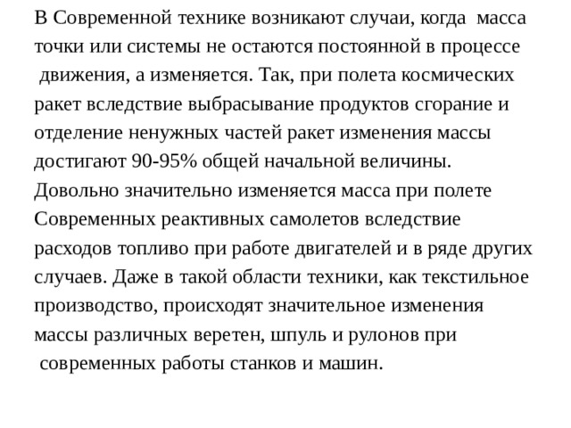 В Современной технике возникают случаи, когда масса точки или системы не остаются постоянной в процессе  движения, а изменяется. Так, при полета космических ракет вследствие выбрасывание продуктов сгорание и отделение ненужных частей ракет изменения массы достигают 90-95% общей начальной величины. Довольно значительно изменяется масса при полете Современных реактивных самолетов вследствие расходов топливо при работе двигателей и в ряде других случаев. Даже в такой области техники, как текстильное производство, происходят значительное изменения массы различных веретен, шпуль и рулонов при  современных работы станков и машин. 