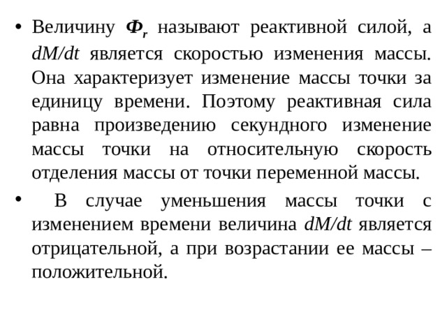 Величину Ф r называют реактивной силой, а dM/dt является скоростью изменения массы. Она характеризует изменение массы точки за единицу времени. Поэтому реактивная сила равна произведению секундного изменение массы точки на относительную скорость отделения массы от точки переменной массы.  В случае уменьшения массы точки с изменением времени величина dM/dt является отрицательной, а при возрастании ее массы – положительной. 