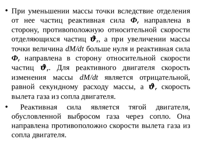 При уменьшении массы точки вследствие отделения от нее частиц реактивная сила Ф r направлена в сторону, противоположную относительной скорости отделяющихся частиц ϑ r , а при увеличении массы точки величина dM/dt больше нуля и реактивная сила Ф r направлена в сторону относительной скорости частиц ϑ r . Для реактивного двигателя скорость изменения массы dM/dt является отрицательной, равной секундному расходу массы, а ϑ r скорость вылета газа из сопла двигателя.  Реактивная сила является тягой двигателя, обусловленной выбросом газа через сопло. Она направлена противоположно скорости вылета газа из сопла двигателя. 