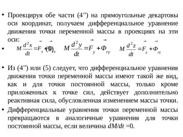 Проекцируя обе части (4 '' ) на прямоугольные декартовы оси координат, получаем дифференциальное уравнение движения точки переменной массы в проекциях на эти оси:             (5) Из (4 '' ) или (5) следует, что дифференциальное уравнения движения точки переменной массы имеют такой же вид, как и для точки постоянной массы, только кроме приложенных к точке сил, действует дополнительно реактивная сила, обусловленная изменением массы точки. Дифференциальные уравнения точки переменной массы превращаются в аналогичные уравнения для точки постоянной массы, если величина dM/dt =0. 