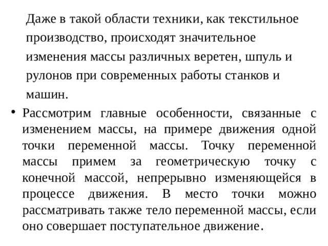 Даже в такой области техники, как текстильное производство, происходят значительное изменения массы различных веретен, шпуль и рулонов при современных работы станков и машин. Рассмотрим главные особенности, связанные с изменением массы, на примере движения одной точки переменной массы. Точку переменной массы примем за геометрическую точку с конечной массой, непрерывно изменяющейся в процессе движения. В место точки можно рассматривать также тело переменной массы, если оно совершает поступательное движение . 