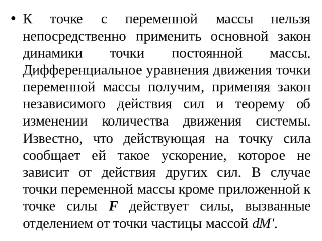 К точке с переменной массы нельзя непосредственно применить основной закон динамики точки постоянной массы. Дифференциальное уравнения движения точки переменной массы получим, применяя закон независимого действия сил и теорему об изменении количества движения системы. Известно, что действующая на точку сила сообщает ей такое ускорение, которое не зависит от действия других сил. В случае точки переменной массы кроме приложенной к точке силы F действует силы, вызванные отделением от точки частицы массой dM' . 