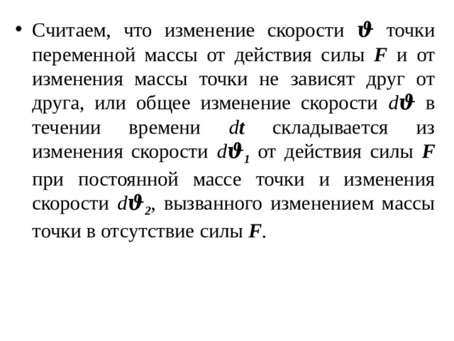 Считаем, что изменение скорости ϑ точки переменной массы от действия силы F и от изменения массы точки не зависят друг от друга, или общее изменение скорости d ϑ в течении времени d t складывается из изменения скорости d ϑ 1 от действия силы F при постоянной массе точки и изменения скорости d ϑ 2 , вызванного изменением массы точки в отсутствие силы F . 