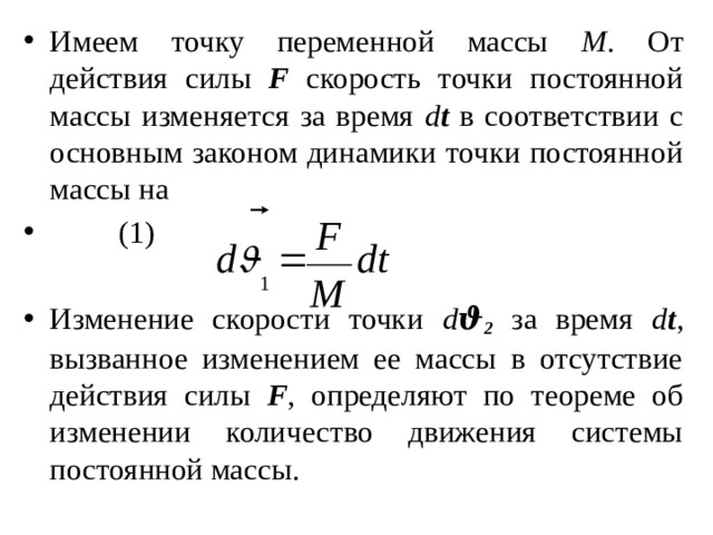 Имеем точку переменной массы М . От действия силы F скорость точки постоянной массы изменяется за время d t в соответствии с основным законом динамики точки постоянной массы на                   (1) Изменение скорости точки d ϑ 2 за время d t , вызванное изменением ее массы в отсутствие действия силы F , определяют по теореме об изменении количество движения системы постоянной массы. 