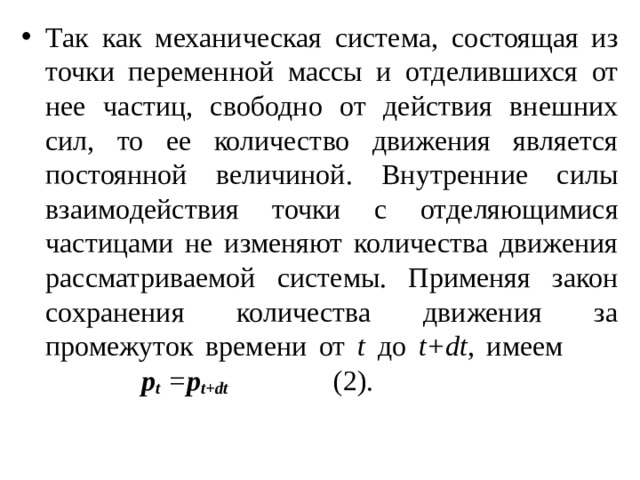 Так как механическая система, состоящая из точки переменной массы и отделившихся от нее частиц, свободно от действия внешних сил, то ее количество движения является постоянной величиной. Внутренние силы взаимодействия точки с отделяющимися частицами не изменяют количества движения рассматриваемой системы. Применяя закон сохранения количества движения за промежуток времени от t до t+dt , имеем       p t = p t+dt      (2). 