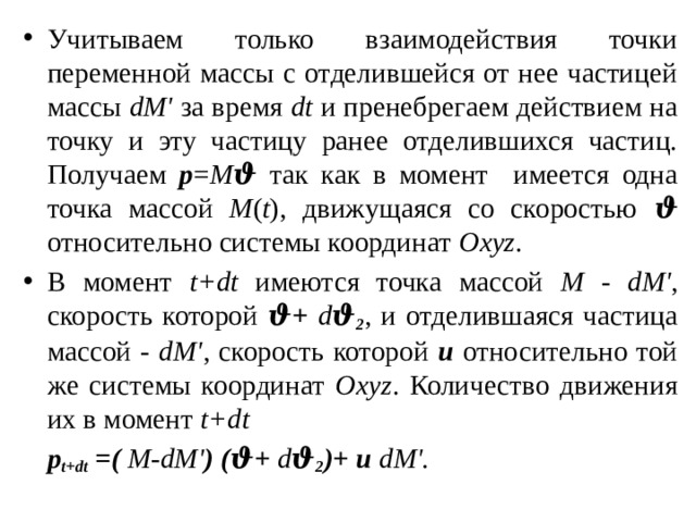 Учитываем только взаимодействия точки переменной массы с отделившейся от нее частицей массы dM' за время dt и пренебрегаем действием на точку и эту частицу ранее отделившихся частиц. Получаем р = М ϑ так как в момент имеется одна точка массой М ( t ), движущаяся со скоростью ϑ относительно системы координат Oxyz . В момент t+dt имеются точка массой М - dM' , скорость которой ϑ+  d ϑ 2 , и отделившаяся частица массой - dM' , скорость которой u относительно той же системы координат Oxyz . Количество движения их в момент t+dt    p t+dt =( М - dM' ) (ϑ+  d ϑ 2 )+ u dM'. 