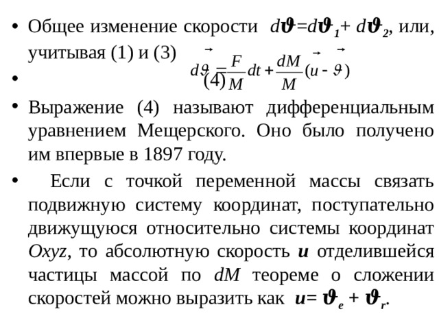 Общее изменение скорости d ϑ = d ϑ 1 + d ϑ 2 , или, учитывая (1) и (3)          (4) Выражение (4) называют дифференциальным уравнением Мещерского. Оно было получено им впервые в 1897 году.  Если с точкой переменной массы связать подвижную систему координат, поступательно движущуюся относительно системы координат Oxyz , то абсолютную скорость u отделившейся частицы массой по dM теореме о сложении скоростей можно выразить как u= ϑ e + ϑ r . 