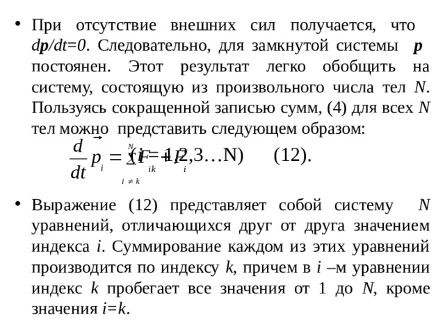 При отсутствие внешних сил получается, что  d p /dt = 0 . Следовательно, для замкнутой системы p  постоянен. Этот результат легко обобщить на систему, состоящую из произвольного числа тел N . Пользуясь сокращенной записью сумм, (4) для всех N тел можно представить следующем образом:        ( i = 1,2,3…N)  (12). Выражение (12) представляет собой систему N уравнений, отличающихся друг от друга значением индекса i . Суммирование каждом из этих уравнений производится по индексу k , причем в i –м уравнении индекс k пробегает все значения от 1 до N , кроме значения i=k . 