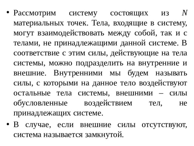 Рассмотрим систему состоящих из N материальных точек. Тела, входящие в систему, могут взаимодействовать между собой, так и с телами, не принадлежащими данной системе. В соответствие с этим силы, действующие на тела системы, можно подразделить на внутренние и внешние. Внутренними мы будем называть силы, с которыми на данное тело воздействуют остальные тела системы, внешними – силы обусловленные воздействием тел, не принадлежащих системе. В случае, если внешние силы отсутствуют, система называется замкнутой. 