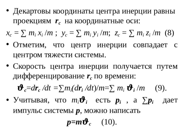 Декартовы координаты центра инерции равны проекциям r c на координатные оси: х с = ∑ m i х i / m ; y c = ∑ m i y i / m ; z с = ∑ m i z i / m (8) Отметим, что центр инерции совпадает с центром тяжести системы. Скорость центра инерции получается путем дифференцирование r c по времени: ϑ с = d r c /dt = ∑ m i (d r i  /dt )/ m =∑ m i  ϑ i / m (9). Учитывая, что m i ϑ i есть p i , а ∑ p i дает импульс системы p , можно написать p=mϑ с   (10). 