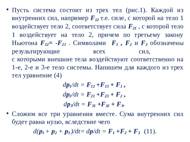 Пусть система состоит из трех тел (рис.1). Каждой из внутренних сил, например F 12 т.е. силе, с которой на тело 1 воздействует тело 2, соответствует сила F 21 , с которой тело 1 воздействует на тело 2, причем по третьему закону Ньютона F 12 = -F 21 . Символами F 1 , F 2  и F 3 обозначены результирующие всех сил,  с которыми внешние тела воздействуют соответственно на 1-е, 2-е и 3-е тело системы. Напишем для каждого из трех тел уравнение (4) d p 1 /dt = F 12 +F 13 + F 1  , d p 2 /dt = F 21 +F 23 + F 2 , d p 3 /dt = F 31 +F 32 + F 3 . Сложим все три уравнения вместе. Сума внутренних сил будет равна нулю, вследствие чего d( p 1  + p 2 + p 3 )/dt= d p /dt = F 1 +F 2 + F 3   (11). 