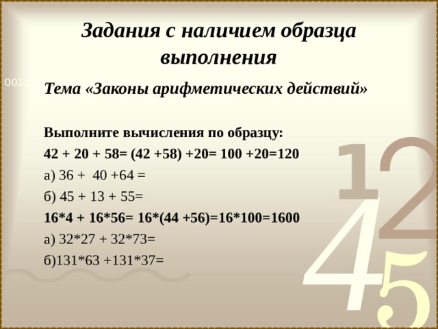 Задания с наличием образца выполнения Тема «Законы арифметических действий»  Выполните вычисления по образцу: 42 + 20 + 58= (42 +58) +20= 100 +20=120 а) 36 + 40 +64 = б) 45 + 13 + 55= 16*4 + 16*56= 16*(44 +56)=16*100=1600 а) 32*27 + 32*73= б)131*63 +131*37= 