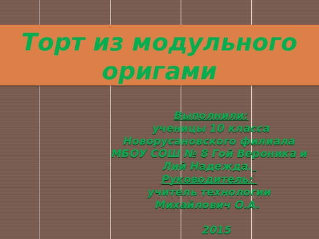 Торт из модульного оригами    Выполнили:  ученицы 10 класса Новорусановского филиала МБОУ СОШ № 8 Гой Вероника и Лий Надежда.  Руководитель: учитель технологии Михайлович О.А.   2015   