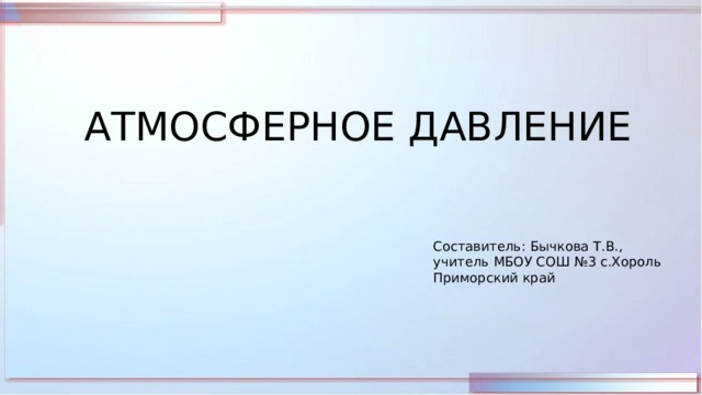 АТМОСФЕРНОЕ ДАВЛЕНИЕ Составитель: Бычкова Т.В., учитель МБОУ СОШ №3 с.Хороль Приморский край 