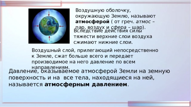 Воздушную оболочку, окружающую Землю, называют атмосферой ( от греч. атмос – пар, воздух и сфера – шар). Вследствие действия силы тяжести верхние слои воздуха сжимают нижние слои. Воздушный слой, прилегающий непосредственно к Земле, сжат больше всего и передает производимое на него давление по всем направлениям. Давление, оказываемое атмосферой Земли на земную поверхность и на все тела, находящиеся на ней, называется атмосферным давлением . 