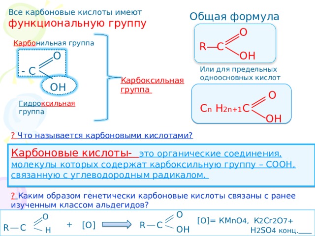 Все карбоновые кислоты имеют функциональную группу Общая формула О R C  Карбо нильная группа О ОН - С Или для предельных одноосновных кислот Карбоксильная группа ОН  О Гидро ксильная группа С n Н 2n +1 С ОН ? Что называется карбоновыми кислотами? Карбоновые кислоты- это органические соединения, молекулы которых содержат карбоксильную группу – СООН, связанную с углеводородным радикалом. ?  Каким образом генетически карбоновые кислоты связаны с ранее изученным классом альдегидов? О  R C О [О]= КМ nO 4 , К 2 Cr 2 O 7+  H 2 SO 4 конц.  + [О] R C  ОН Н 