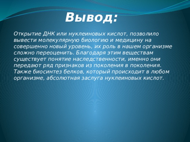 Вывод: Открытие ДНК или нуклеиновых кислот, позволило вывести молекулярную биологию и медицину на совершенно новый уровень, их роль в нашем организме сложно переоценить. Благодаря этим веществам существует понятие наследственности, именно они передают ряд признаков из поколения в поколения. Также биосинтез белков, который происходит в любом организме, абсолютная заслуга нуклеиновых кислот. 