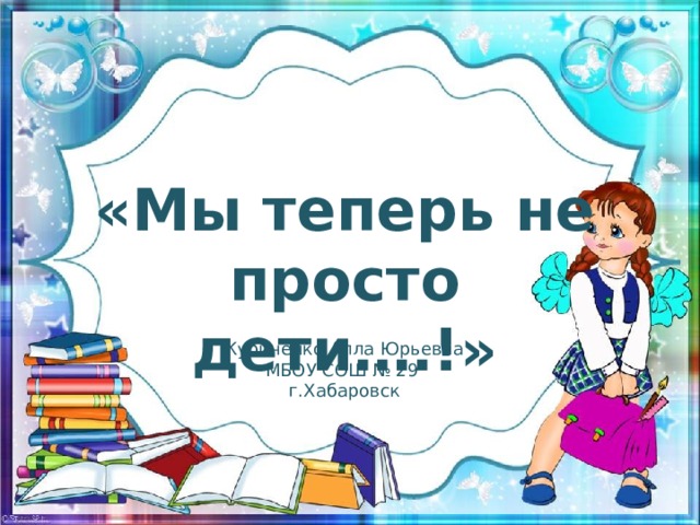 «Мы теперь не просто дети….!» Куриченко Алла Юрьевна МБОУ СОШ № 29 г.Хабаровск