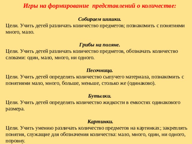 Игры на формирование представлений о количестве:  Собираем шишки. Цели. Учить детей различать количество предметов; познакомить с понятиями много, мало. Грибы на поляне. Цели. Учить детей различать количество предметов, обозначать количество словами: один, мало, много, ни одного. Песочница. Цели. Учить детей определять количество сыпучего материала, познакомить с понятиями мало, много, больше, меньше, столько же (одинаково).  Бутылки. Цели. Учить детей определять количество жидкости в емкостях одинакового размера.  Картинки. Цели. Учить умению различать количество предметов на картинках; закреплять понятия, служащие для обозначения количества: мало, много, один, ни одного, поровну. 