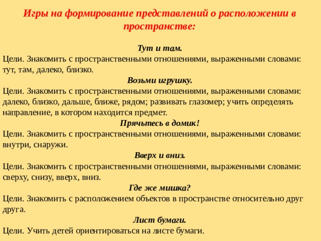 Игры на формирование представлений о расположении в пространстве:  Тут и там. Цели. Знакомить с пространственными отношениями, выраженными словами: тут, там, далеко, близко. Возьми игрушку. Цели. Знакомить с пространственными отношениями, выраженными словами: далеко, близко, дальше, ближе, рядом; развивать глазомер; учить определять направление, в котором находится предмет. Прячьтесь в домик! Цели. Знакомить с пространственными отношениями, выраженными словами: внутри, снаружи. Вверх и вниз. Цели. Знакомить с пространственными отношениями, выраженными словами: сверху, снизу, вверх, вниз. Где же мишка? Цели. Знакомить с расположением объектов в пространстве относительно друг друга. Лист бумаги. Цели. Учить детей ориентироваться на листе бумаги. 