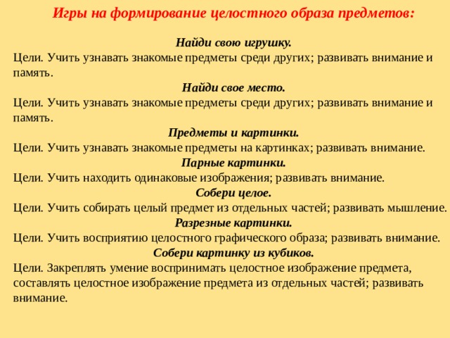 Игры на формирование целостного образа предметов: Найди свою игрушку. Цели. Учить узнавать знакомые предметы среди других; развивать внимание и память. Найди свое место. Цели. Учить узнавать знакомые предметы среди других; развивать внимание и память. Предметы и картинки. Цели. Учить узнавать знакомые предметы на картинках; развивать внимание. Парные картинки. Цели. Учить находить одинаковые изображения; развивать внимание. Собери целое. Цели. Учить собирать целый предмет из отдельных частей; развивать мышление. Разрезные картинки. Цели. Учить восприятию целостного графического образа; развивать внимание. Собери картинку из кубиков. Цели. Закреплять умение воспринимать целостное изображение предмета, составлять целостное изображение предмета из отдельных частей; развивать внимание. 