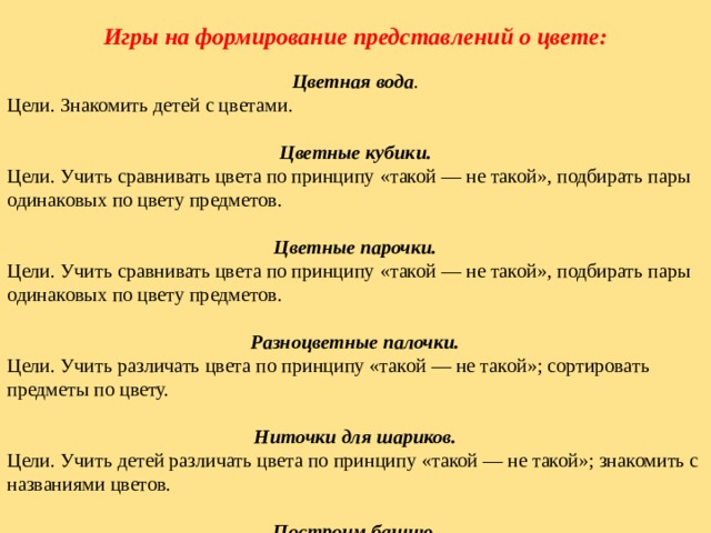 Игры на формирование представлений о цвете:   Цветная вода . Цели. Знакомить детей с цветами. Цветные кубики. Цели. Учить сравнивать цвета по принципу «такой — не такой», подбирать пары одинаковых по цвету предметов.   Цветные парочки. Цели. Учить сравнивать цвета по принципу «такой — не такой», подбирать пары одинаковых по цвету предметов.   Разноцветные палочки. Цели. Учить различать цвета по принципу «такой — не такой»; сортировать предметы по цвету.   Ниточки для шариков. Цели. Учить детей различать цвета по принципу «такой — не такой»; знакомить с названиями цветов.   Построим башню. Цели. Учить различать цвета по принципу «такой — не такой».   Бегите ко мне! Цели. Учить детей находить предмет определенного цвета по образцу (зрительное соотнесение); развивать внимание.   Разложи по коробочкам. Цели. Учить находить предмет определенного цвета по образцу; закреплять знание цветов.   Четвертый лишний. Цели. Закреплять знание цветов. 