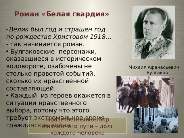 Роман «Белая гвардия»  Велик был год и страшен год по рождестве Христовом 1918… - так начинается роман.  Булгаковские персонажи, оказавшиеся в историческом водовороте, озабочены не столько правотой событий, сколько их нравственной составляющей.  Каждый из героев окажется в ситуации нравственного выбора, потому что этого требует экстремальное время – гражданская война. Михаил Афанасьевич Булгаков Нравственный выбор жизненного пути – долг каждого человека Иванова А.В. 