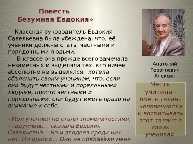 Повесть  Безумная Евдокия»  Классная руководитель Евдокия Савельевна была убеждена, что, её ученики должны стать честными и порядочными людьми .        В классе она прежде всего замечала незаметных и выделяла тех, кто ничем абсолютно не выделялся,  хотела объяснить своим ученикам, что, если они будут честными и порядочными людьми, просто честными и порядочными, они будут иметь право на внимание к себе .  - Мои ученики не стали знаменитостями, - задумчиво… сказала Евдокия Савельевна. - Но и злодеев среди них нет. Ни одного... Они не предавали меня и моих надежд. А насчет дарований? У них есть талант человечности…  Анатолий Георгиевич Алексин Честь учителя - иметь талант человечности и воспитывать этот талант в своих учениках Иванова А.В. 