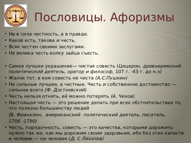 Пословицы. Афоризмы Не в силе честность, а в правде. Каков есть, такова и честь. Всяк честен своими заслугами. Не велика честь волку зайца съесть. Самое лучшее украшение— чистая совесть ( Цицерон, древнеримский политический деятель, оратор и философ, 107 г. -43 г. до н.э ) Жалок тот, в ком совесть не чиста  (А.С.Пушкин) Не сильные лучшие, а честные. Честь и собственное достоинство — сильнее всего (Ф. Достоевский) Честь нельзя отнять, её можно потерять (А. Чехов) Настоящая честь — это решение делать при всех обстоятельствах то, что полезно большинству людей  (Б. Франклин,   американский  политический деятель, писатель,  1706 -1790) Честь, порядочность, совесть — это качества, которыми дорожить нужно так же, как мы дорожим своим здоровьем, ибо без этих качеств и человек — не человек ( Д. С Лихачев) Иванова А.В. 