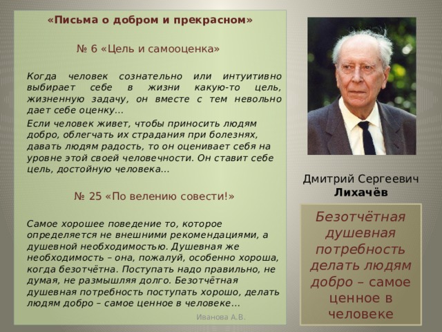 «Письма о добром и прекрасном» № 6 «Цель и самооценка»   Когда человек сознательно или интуитивно выбирает себе в жизни какую-то цель, жизненную задачу, он вместе с тем невольно дает себе оценку…   Если человек живет, чтобы приносить людям добро, облегчать их страдания при болезнях, давать людям радость, то он оценивает себя на уровне этой своей человечности. Он ставит себе цель, достойную человека…   № 25 «По велению совести!»   Самое хорошее поведение то, которое определяется не внешними рекомендациями, а душевной необходимостью. Душевная же необходимость – она, пожалуй, особенно хороша, когда безотчётна. Поступать надо правильно, не думая, не размышляя долго. Безотчётная душевная потребность поступать хорошо, делать людям добро – самое ценное в человеке…  Дмитрий Сергеевич Лихачёв Безотчётная душевная потребность делать людям добро – самое ценное в человеке Иванова А.В. 