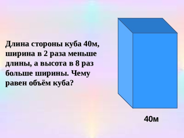 Длина стороны куба 40м, ширина в 2 раза меньше длины, а высота в 8 раз больше ширины. Чему равен объём куба? 40м 