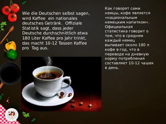 Как говорят сами немцы, кофе является «национальным немецким напитком». Официальная статистика говорит о том, что в среднем каждый немец выпивает около 180 л кофе в год, что в переводе на дневную норму потребления составляет 10-12 чашек в день.   Wie die Deutschen selbst sagen, wird Kaffee  ein nationales deutsches Getränk. Offiziale Statistik sagt, dass jeder Deutsche durchschnittlich etwa 180 Liter Kaffee pro Jahr trinkt, das macht 10-12 Tassen Kaffee pro Tag aus.