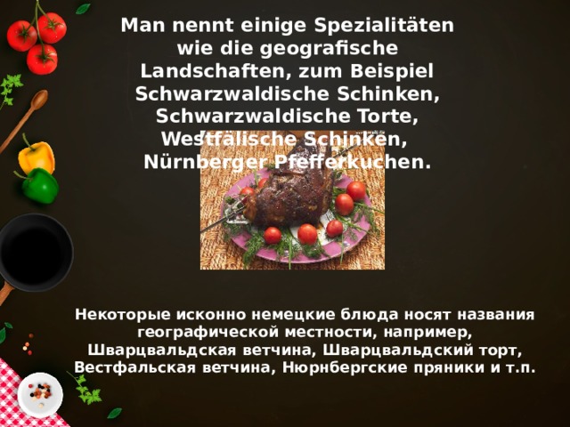 Man nennt einige Spezialitäten wie die geografische Landschaften, zum Beispiel Schwarzwaldische Schinken, Schwarzwaldische Torte, Westfälische Schinken, Nürnberger Pfefferkuchen. Некоторые исконно немецкие блюда носят названия географической местности, например, Шварцвальдская ветчина, Шварцвальдский торт, Вестфальская ветчина, Нюрнбергские пряники и т.п.