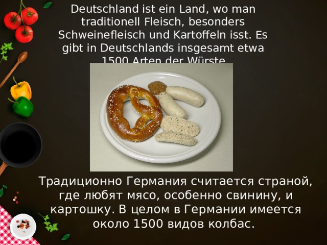 Deutschland ist ein Land, wo man traditionell Fleisch, besonders Schweinefleisch und Kartoffeln isst. Es gibt in Deutschlands insgesamt etwa 1500 Arten der Würste Традиционно Германия считается страной, где любят мясо, особенно свинину, и картошку. В целом в Германии имеется около 1500 видов колбас.