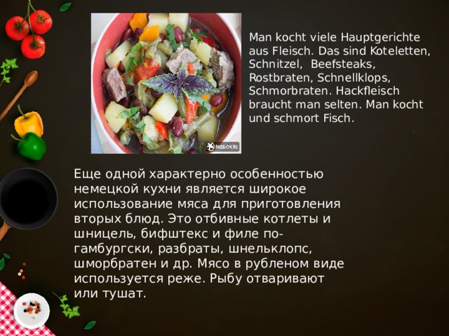 Man kocht viele Hauptgerichte aus Fleisch. Das sind Koteletten, Schnitzel, Beefsteaks, Rostbraten, Schnellklops, Schmorbraten. Hackfleisch braucht man selten. Man kocht und schmort Fisch. Еще одной характерно особенностью немецкой кухни является широкое использование мяса для приготовления вторых блюд. Это отбивные котлеты и шницель, бифштекс и филе по-гамбургски, разбраты, шнельклопс, шморбратен и др. Мясо в рубленом виде используется реже. Рыбу отваривают или тушат.