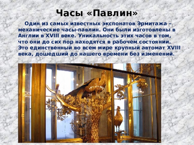 Часы «Павлин»    Один из самых известных экспонатов Эрмитажа – механические часы-павлин. Они были изготовлены в Англии в XVIII веке. Уникальность этих часов в том, что они до сих пор находятся в рабочем состоянии. Это единственный во всем мире крупный автомат XVIII века, дошедший до нашего времени без изменений. 
