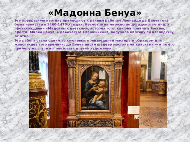 «Мадонна Бенуа»   Эту прекрасную картину причисляют к ранним работам Леонардо да Винчи: она была написана в 1460-1470-х годах. Несмотря на множество догадок и легенд о происхождении «Мадонны с цветком», история того, как она попала в Россию, проста: Мария Бенуа, в девичестве Сапожникова, получила картину по наследству от отца. Эта работа стала одним из ключевых произведений мастера и образцом для живописцев того времени: да Винчи писал шедевр масляными красками — и по его примеру их стали использовать другие художники. 