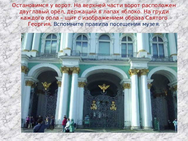 Остановимся у ворот. На верхней части ворот расположен двуглавый орёл, держащий в лапах яблоко. На груди каждого орла – щит с изображением образа Святого Георгия. Вспомните правила посещения музея.   