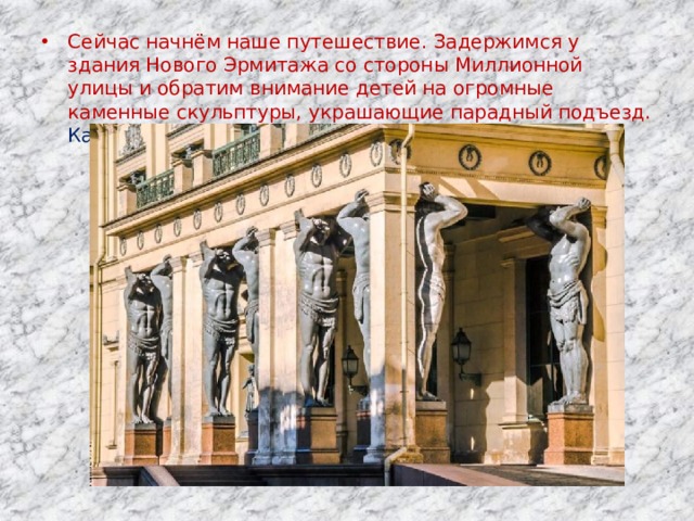 Сейчас начнём наше путешествие. Задержимся у здания Нового Эрмитажа со стороны Миллионной улицы и обратим внимание детей на огромные каменные скульптуры, украшающие парадный подъезд. Как их называют?   