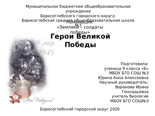 Муниципальное бюджетное общеобразовательное учреждение  Борисоглебского городского округа  Борисоглебская средняя общеобразовательная школа №3 Номинация: «Земляки – солдаты победы» Герои Великой Победы Подготовила: ученица 9 класса «Б» МБОУ БГО СОШ №3 Юрина Анна Алексеевна Научный руководитель: Воронова Ирина Геннадьевна учитель биологии МБОУ БГО СОШ№3 Борисоглебский городской округ 2020 