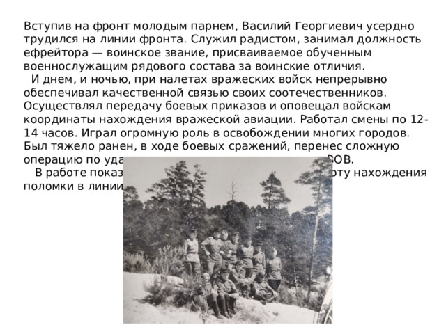 Вступив на фронт молодым парнем, Василий Георгиевич усердно трудился на линии фронта. Служил радистом, занимал должность ефрейтора — воинское звание, присваиваемое обученным военнослужащим рядового состава за воинские отличия.  И днем, и ночью, при налетах вражеских войск непрерывно обеспечивал качественной связью своих соотечественников. Осуществлял передачу боевых приказов и оповещал войскам координаты нахождения вражеской авиации. Работал смены по 12-14 часов. Играл огромную роль в освобождении многих городов. Был тяжело ранен, в ходе боевых сражений, перенес сложную операцию по удалению правого легкого, во время ВОВ.  В работе показал большую выносливость и быстроту нахождения поломки в линии связи. 
