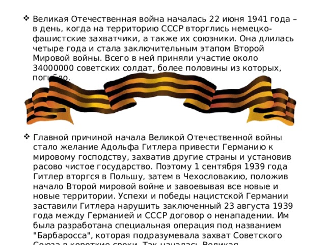 Великая Отечественная война началась 22 июня 1941 года – в день, когда на территорию СССР вторглись немецко-фашистские захватчики, а также их союзники. Она длилась четыре года и стала заключительным этапом Второй Мировой войны. Всего в ней приняли участие около 34000000 советских солдат, более половины из которых, погибло. Главной причиной начала Великой Отечественной войны стало желание Адольфа Гитлера привести Германию к мировому господству, захватив другие страны и установив расово чистое государство. Поэтому 1 сентября 1939 года Гитлер вторгся в Польшу, затем в Чехословакию, положив начало Второй мировой войне и завоевывая все новые и новые территории. Успехи и победы нацистской Германии заставили Гитлера нарушить заключенный 23 августа 1939 года между Германией и СССР договор о ненападении. Им была разработана специальная операция под названием 