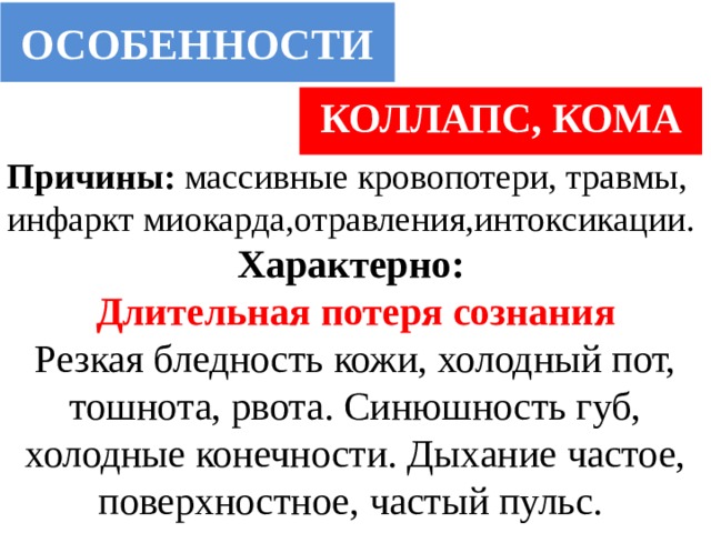 ОСОБЕННОСТИ КОЛЛАПС, КОМА Причины: массивные кровопотери, травмы, инфаркт миокарда,отравления,интоксикации. Характерно: Длительная потеря сознания Резкая бледность кожи, холодный пот, тошнота, рвота. Синюшность губ, холодные конечности. Дыхание частое, поверхностное, частый пульс. 