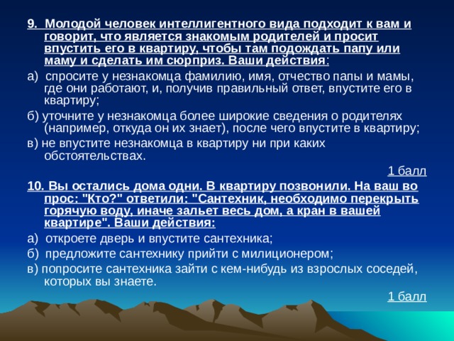 9. Молодой человек интеллигентного вида подходит к вам и говорит, что является знакомым родителей и просит впустить его в квартиру, чтобы там подождать папу или маму и сделать им сюрприз. Ваши действия : а) спросите у незнакомца фамилию, имя, отчество папы и мамы, где они работают, и, получив правильный ответ, впустите его в квартиру; б) уточните у незнакомца более широкие сведения о родите­лях (например, откуда он их знает), после чего впустите в квартиру; в) не впустите незнакомца в квартиру ни при каких обстоятельствах. 1 балл 10. Вы остались дома одни. В квартиру позвонили. На ваш во­прос: 