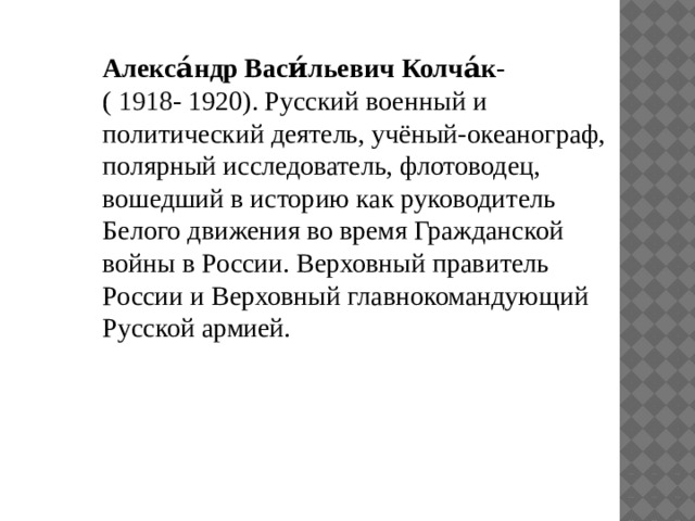 Алекса́ндр Васи́льевич Колча́к - (  1918 - 1920). Русский военный и политический деятель, учёный-океанограф, полярный исследователь, флотоводец, вошедший в историю как руководитель Белого движения во время Гражданской войны в России. Верховный правитель России и Верховный главнокомандующий Русской армией. 