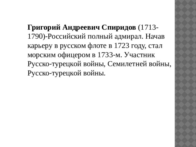 Григорий Андреевич Спиридов (1713-1790)-Российский полный адмирал. Начав карьеру в русском флоте в 1723 году, стал морским офицером в 1733-м. Участник Русско-турецкой войны, Семилетней войны, Русско-турецкой войны. 