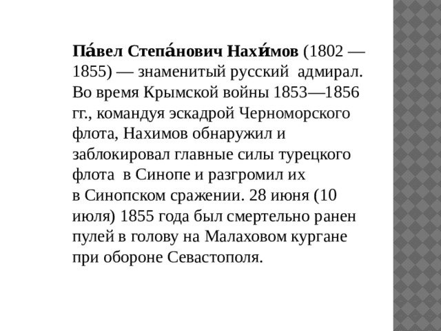 Па́вел Степа́нович Нахи́мов  (1802 — 1855) — знаменитый русский  адмирал. Во время Крымской войны 1853—1856 гг., командуя эскадрой  Черноморского флота, Нахимов обнаружил и заблокировал главные силы турецкого флота  в Синопе и разгромил их в Синопском сражении. 28 июня (10 июля) 1855 года был смертельно ранен пулей в голову на Малаховом кургане при обороне Севастополя. 