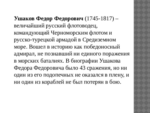 Ушаков Федор Федорович (1745-1817) – величайший русский флотоводец, командующий Черноморским флотом и русско-турецкой армадой в Средиземном море. Вошел в историю как победоносный адмирал, не познавший ни единого поражения в морских баталиях. В биографии Ушакова Федора Федоровича было 43 сражения, но ни один из его подопечных не оказался в плену, и ни один из кораблей не был потерян в бою. 