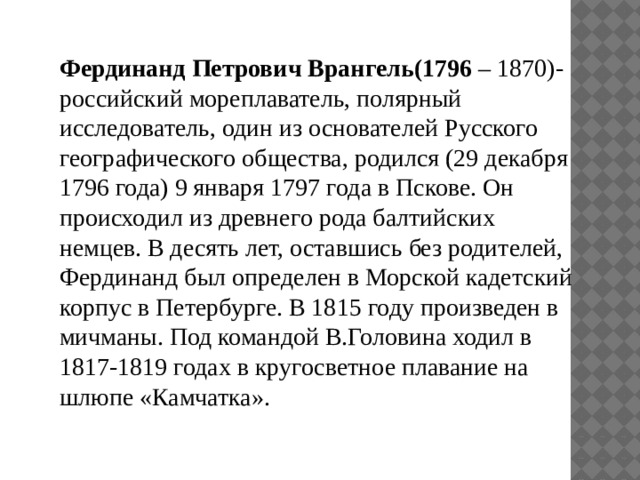 Фердинанд Петрович Врангель(1796 – 1870)- российский мореплаватель, полярный исследователь, один из основателей Русского географического общества, родился (29 декабря 1796 года) 9 января 1797 года в Пскове. Он происходил из древнего рода балтийских немцев. В десять лет, оставшись без родителей, Фердинанд был определен в Морской кадетский корпус в Петербурге. В 1815 году произведен в мичманы. Под командой В.Головина ходил в 1817-1819 годах в кругосветное плавание на шлюпе «Камчатка». 